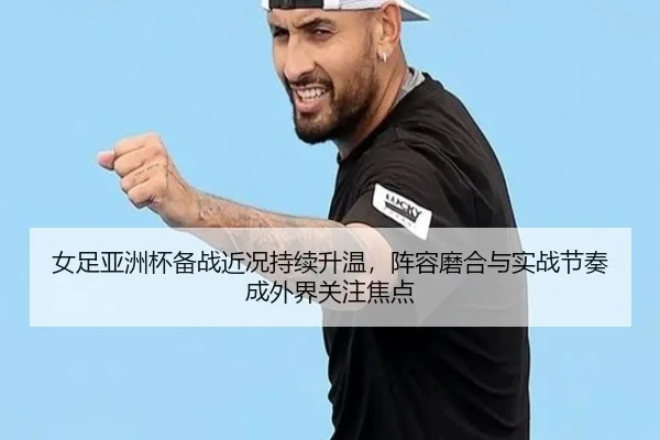 女足亚洲杯备战近况持续升温，阵容磨合与实战节奏成外界关注焦点